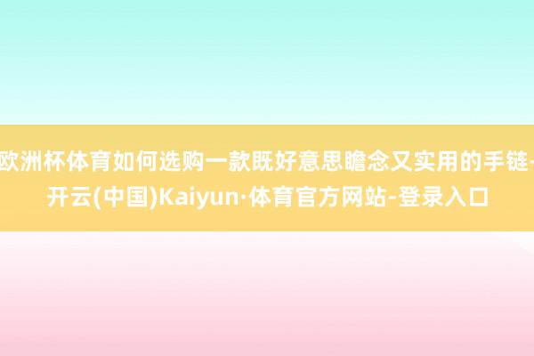 欧洲杯体育如何选购一款既好意思瞻念又实用的手链-开云(中国)Kaiyun·体育官方网站-登录入口