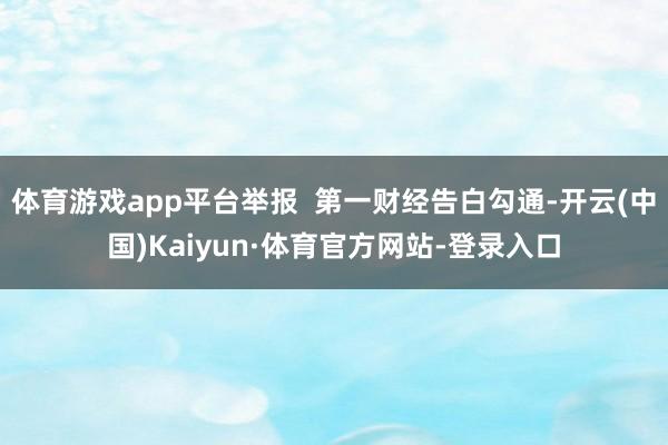 体育游戏app平台举报 第一财经告白勾通-开云(中国)Kaiyun·体育官方网站-登录入口