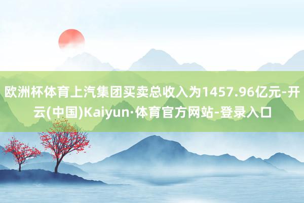 欧洲杯体育上汽集团买卖总收入为1457.96亿元-开云(中国)Kaiyun·体育官方网站-登录入口