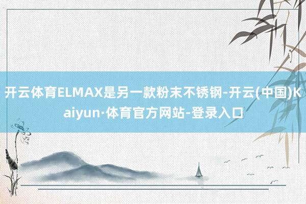开云体育ELMAX是另一款粉末不锈钢-开云(中国)Kaiyun·体育官方网站-登录入口