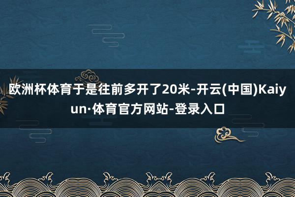 欧洲杯体育于是往前多开了20米-开云(中国)Kaiyun·体育官方网站-登录入口