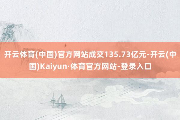 开云体育(中国)官方网站成交135.73亿元-开云(中国)Kaiyun·体育官方网站-登录入口