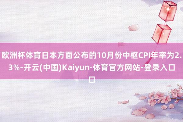 欧洲杯体育日本方面公布的10月份中枢CPI年率为2.3%-开云(中国)Kaiyun·体育官方网站-登录入口