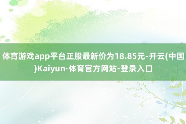 体育游戏app平台正股最新价为18.85元-开云(中国)Kaiyun·体育官方网站-登录入口