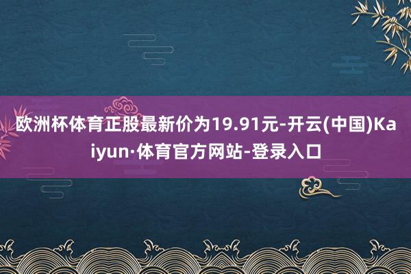 欧洲杯体育正股最新价为19.91元-开云(中国)Kaiyun·体育官方网站-登录入口