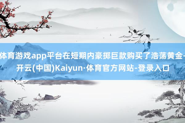 体育游戏app平台在短期内豪掷巨款购买了浩荡黄金-开云(中国)Kaiyun·体育官方网站-登录入口