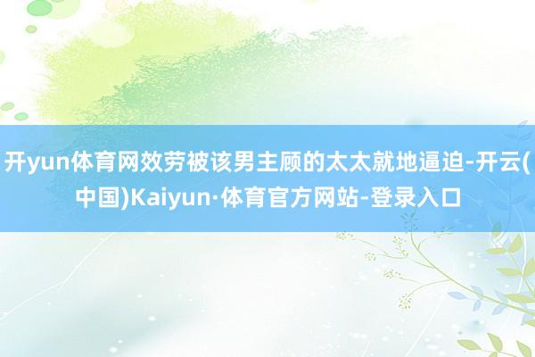 开yun体育网效劳被该男主顾的太太就地逼迫-开云(中国)Kaiyun·体育官方网站-登录入口