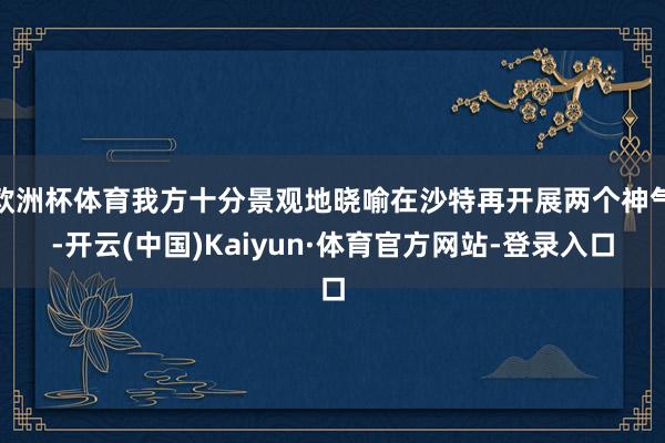 欧洲杯体育我方十分景观地晓喻在沙特再开展两个神气-开云(中国)Kaiyun·体育官方网站-登录入口