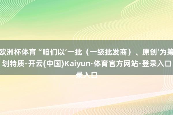 欧洲杯体育“咱们以‘一批(一级批发商)、原创’为筹划特质-开云(中国)Kaiyun·体育官方网站-登录入口