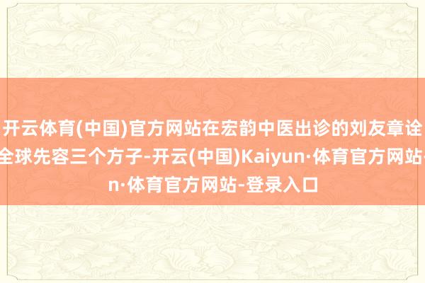 开云体育(中国)官方网站在宏韵中医出诊的刘友章诠释注解给全球先容三个方子-开云(中国)Kaiyun·体育官方网站-登录入口