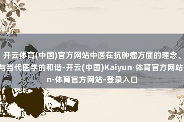开云体育(中国)官方网站中医在抗肿瘤方面的理念、时候以及与当代医学的和谐-开云(中国)Kaiyun·体育官方网站-登录入口