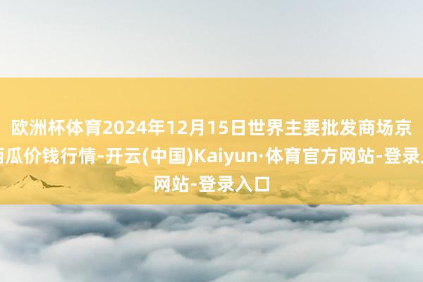 欧洲杯体育2024年12月15日世界主要批发商场京欣西瓜价钱行情-开云(中国)Kaiyun·体育官方网站-登录入口
