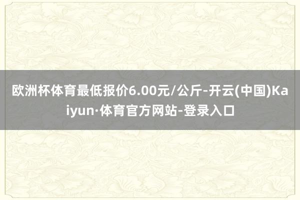 欧洲杯体育最低报价6.00元/公斤-开云(中国)Kaiyun·体育官方网站-登录入口
