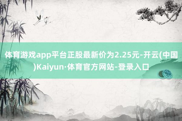 体育游戏app平台正股最新价为2.25元-开云(中国)Kaiyun·体育官方网站-登录入口