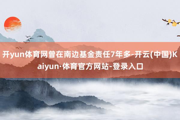 开yun体育网曾在南边基金责任7年多-开云(中国)Kaiyun·体育官方网站-登录入口