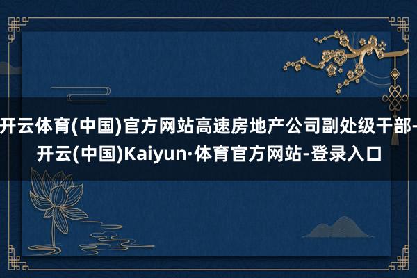 开云体育(中国)官方网站高速房地产公司副处级干部-开云(中国)Kaiyun·体育官方网站-登录入口