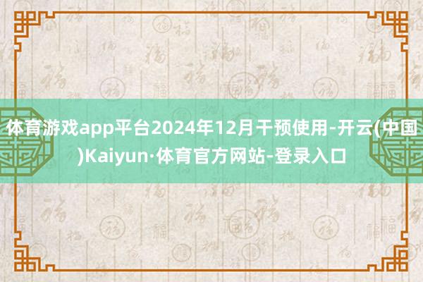 体育游戏app平台2024年12月干预使用-开云(中国)Kaiyun·体育官方网站-登录入口
