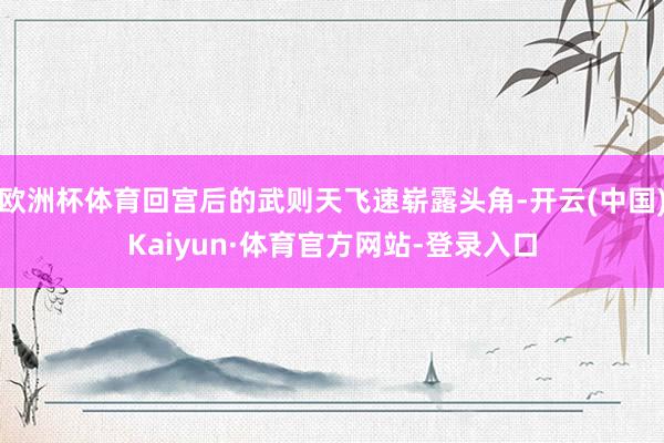 欧洲杯体育回宫后的武则天飞速崭露头角-开云(中国)Kaiyun·体育官方网站-登录入口