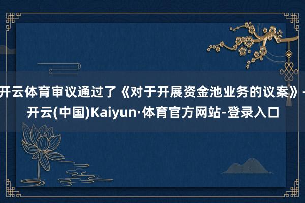 开云体育审议通过了《对于开展资金池业务的议案》-开云(中国)Kaiyun·体育官方网站-登录入口