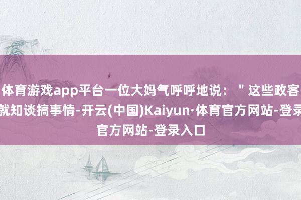 体育游戏app平台一位大妈气呼呼地说:"这些政客整天就知谈搞事情-开云(中国)Kaiyun·体育官方网站-登录入口