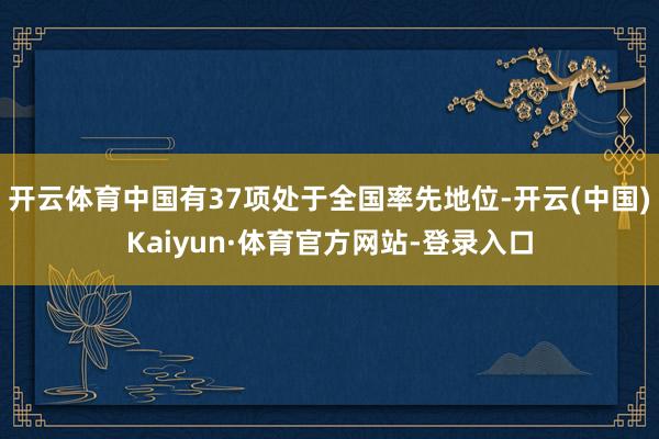 开云体育中国有37项处于全国率先地位-开云(中国)Kaiyun·体育官方网站-登录入口