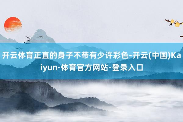 开云体育正直的身子不带有少许彩色-开云(中国)Kaiyun·体育官方网站-登录入口