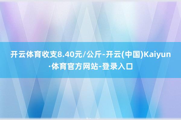 开云体育收支8.40元/公斤-开云(中国)Kaiyun·体育官方网站-登录入口