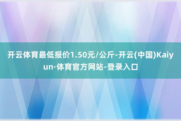 开云体育最低报价1.50元/公斤-开云(中国)Kaiyun·体育官方网站-登录入口