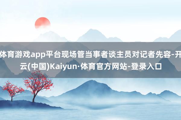 体育游戏app平台现场管当事者谈主员对记者先容-开云(中国)Kaiyun·体育官方网站-登录入口
