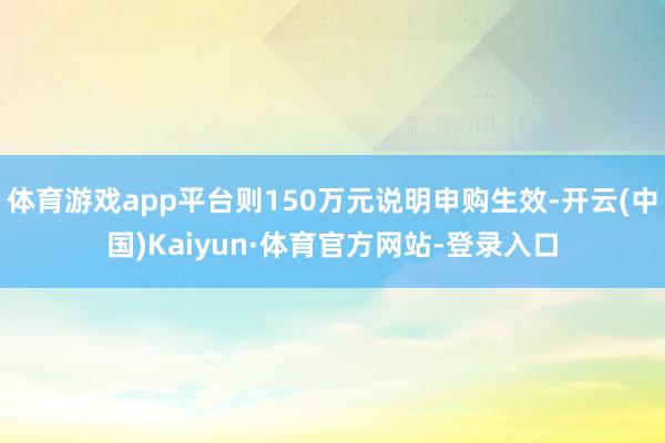 体育游戏app平台则150万元说明申购生效-开云(中国)Kaiyun·体育官方网站-登录入口