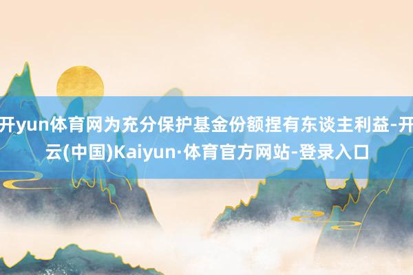 开yun体育网为充分保护基金份额捏有东谈主利益-开云(中国)Kaiyun·体育官方网站-登录入口