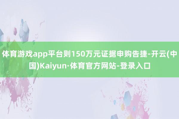 体育游戏app平台则150万元证据申购告捷-开云(中国)Kaiyun·体育官方网站-登录入口
