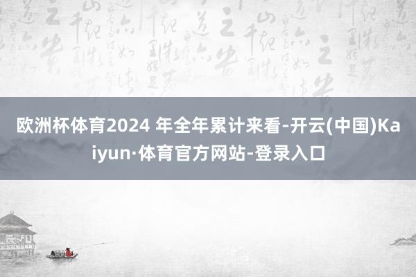 欧洲杯体育2024 年全年累计来看-开云(中国)Kaiyun·体育官方网站-登录入口