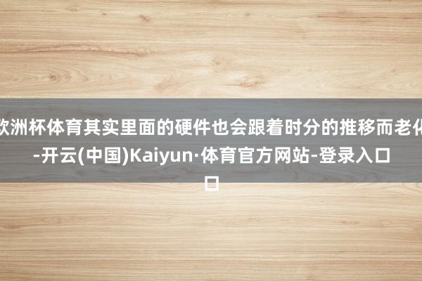欧洲杯体育其实里面的硬件也会跟着时分的推移而老化-开云(中国)Kaiyun·体育官方网站-登录入口