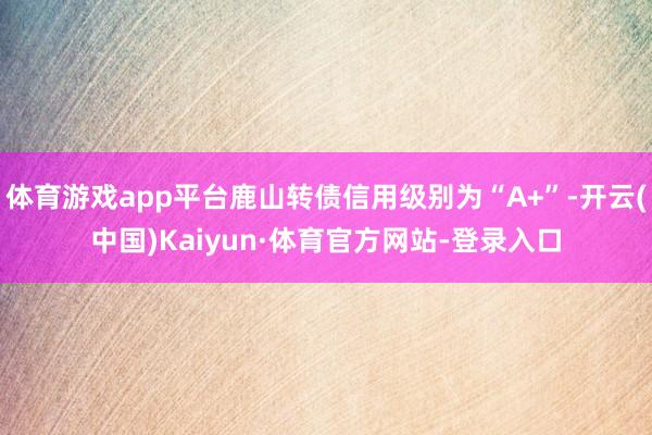 体育游戏app平台鹿山转债信用级别为“A+”-开云(中国)Kaiyun·体育官方网站-登录入口