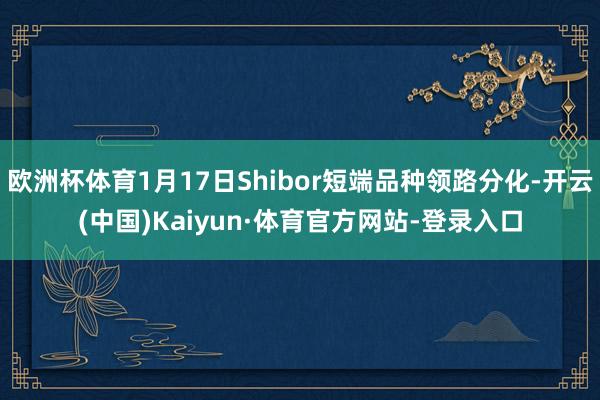 欧洲杯体育1月17日Shibor短端品种领路分化-开云(中国)Kaiyun·体育官方网站-登录入口
