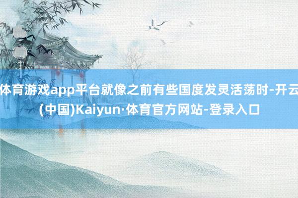 体育游戏app平台就像之前有些国度发灵活荡时-开云(中国)Kaiyun·体育官方网站-登录入口