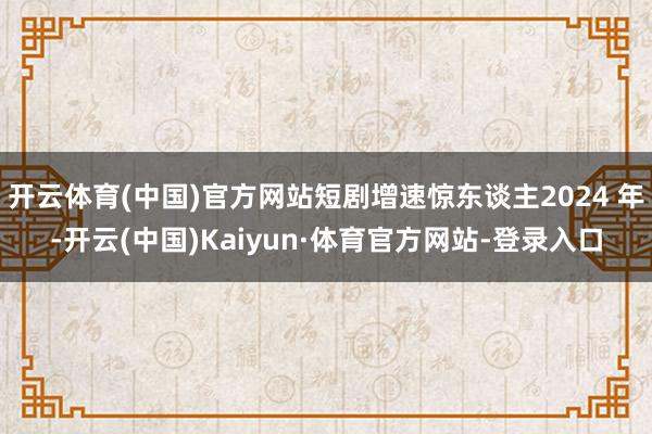 开云体育(中国)官方网站短剧增速惊东谈主2024 年-开云(中国)Kaiyun·体育官方网站-登录入口