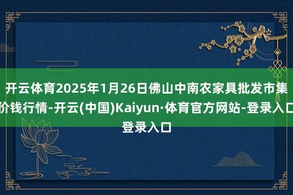 开云体育2025年1月26日佛山中南农家具批发市集价钱行情-开云(中国)Kaiyun·体育官方网站-登录入口