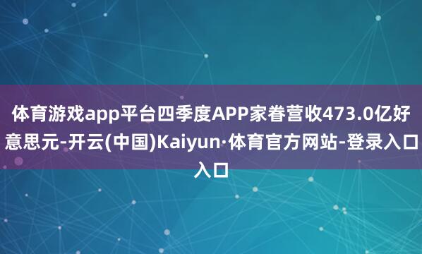 体育游戏app平台四季度APP家眷营收473.0亿好意思元-开云(中国)Kaiyun·体育官方网站-登录入口