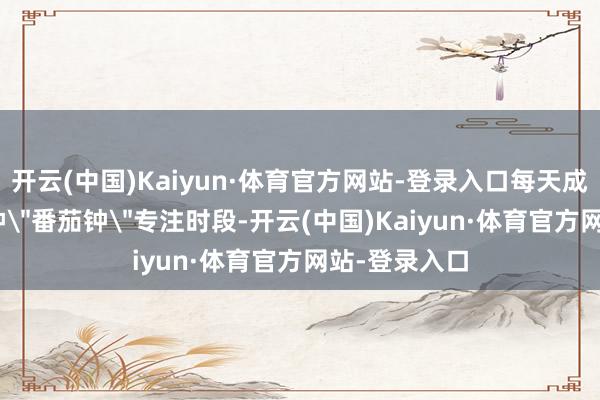 开云(中国)Kaiyun·体育官方网站-登录入口每天成立3个25分钟＂番茄钟＂专注时段-开云(中国)Kaiyun·体育官方网站-登录入口