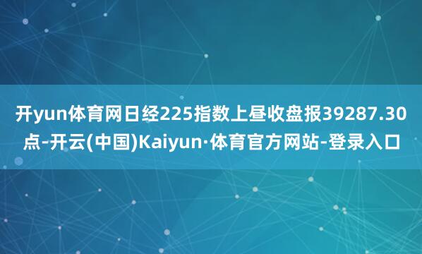 开yun体育网日经225指数上昼收盘报39287.30点-开云(中国)Kaiyun·体育官方网站-登录入口