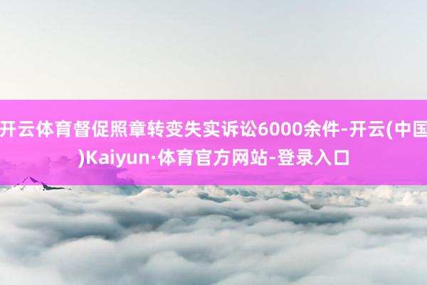 开云体育督促照章转变失实诉讼6000余件-开云(中国)Kaiyun·体育官方网站-登录入口