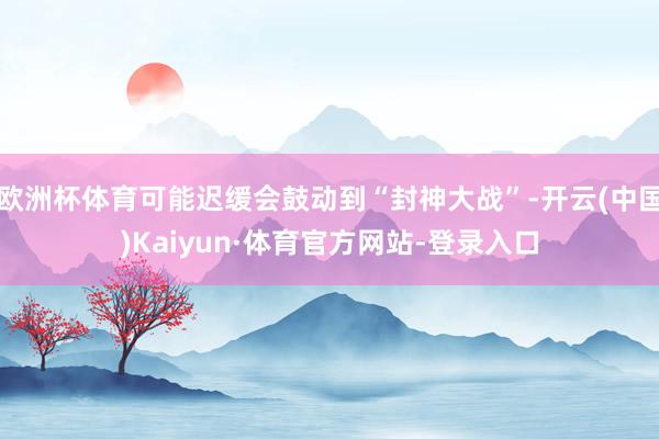 欧洲杯体育可能迟缓会鼓动到“封神大战”-开云(中国)Kaiyun·体育官方网站-登录入口