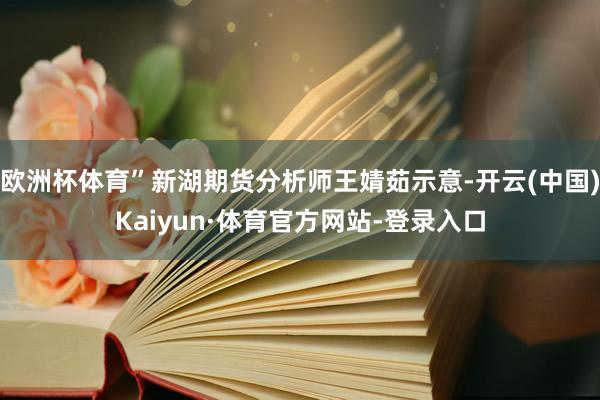 欧洲杯体育”新湖期货分析师王婧茹示意-开云(中国)Kaiyun·体育官方网站-登录入口