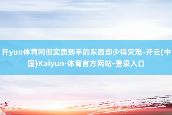 开yun体育网但实质到手的东西却少得灾难-开云(中国)Kaiyun·体育官方网站-登录入口
