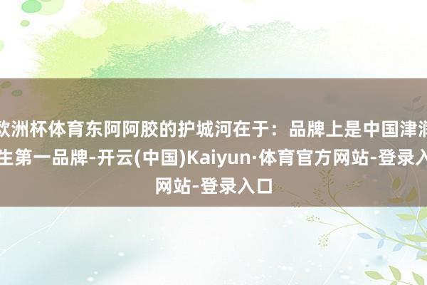 欧洲杯体育东阿阿胶的护城河在于：品牌上是中国津润养生第一品牌-开云(中国)Kaiyun·体育官方网站-登录入口