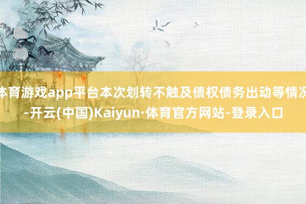 体育游戏app平台本次划转不触及债权债务出动等情况-开云(中国)Kaiyun·体育官方网站-登录入口