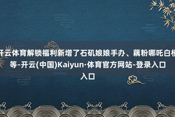 开云体育解锁福利新增了石矶娘娘手办、藕粉哪吒白模等-开云(中国)Kaiyun·体育官方网站-登录入口