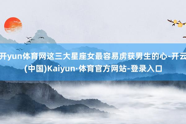 开yun体育网这三大星座女最容易虏获男生的心-开云(中国)Kaiyun·体育官方网站-登录入口